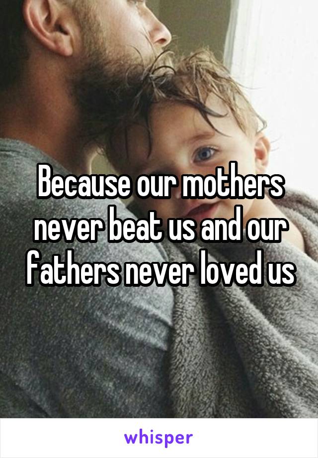 Because our mothers never beat us and our fathers never loved us