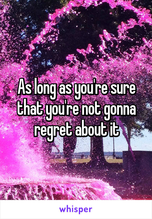 As long as you're sure that you're not gonna regret about it