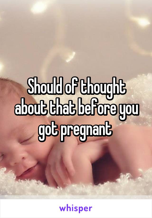 Should of thought about that before you got pregnant 