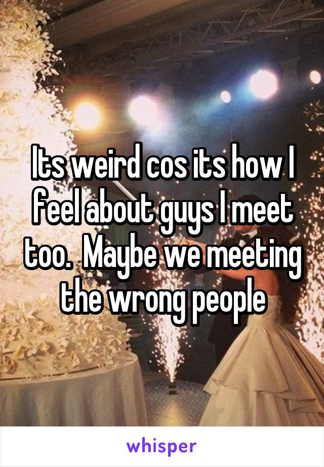 Its weird cos its how I feel about guys I meet too.  Maybe we meeting the wrong people