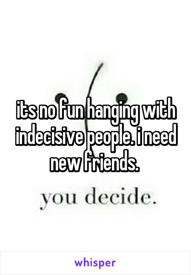 its no fun hanging with indecisive people. i need new friends. 