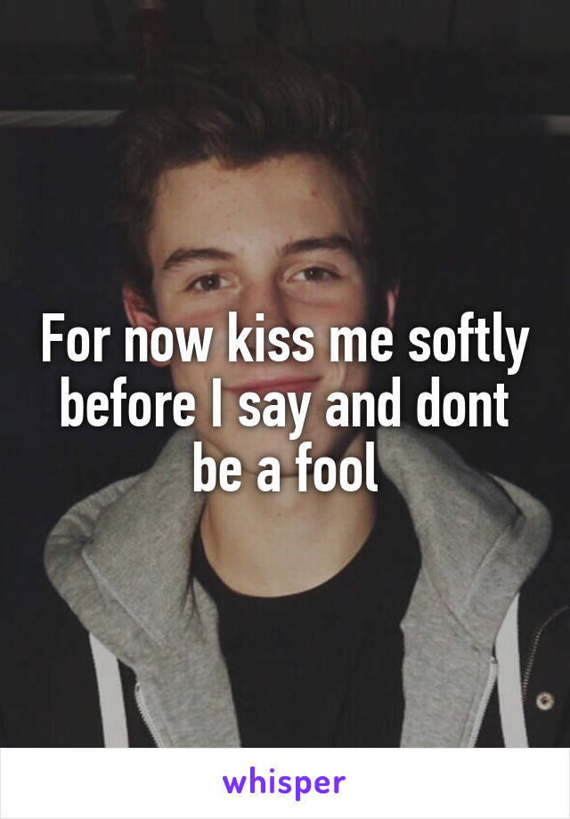For now kiss me softly before I say and dont be a fool