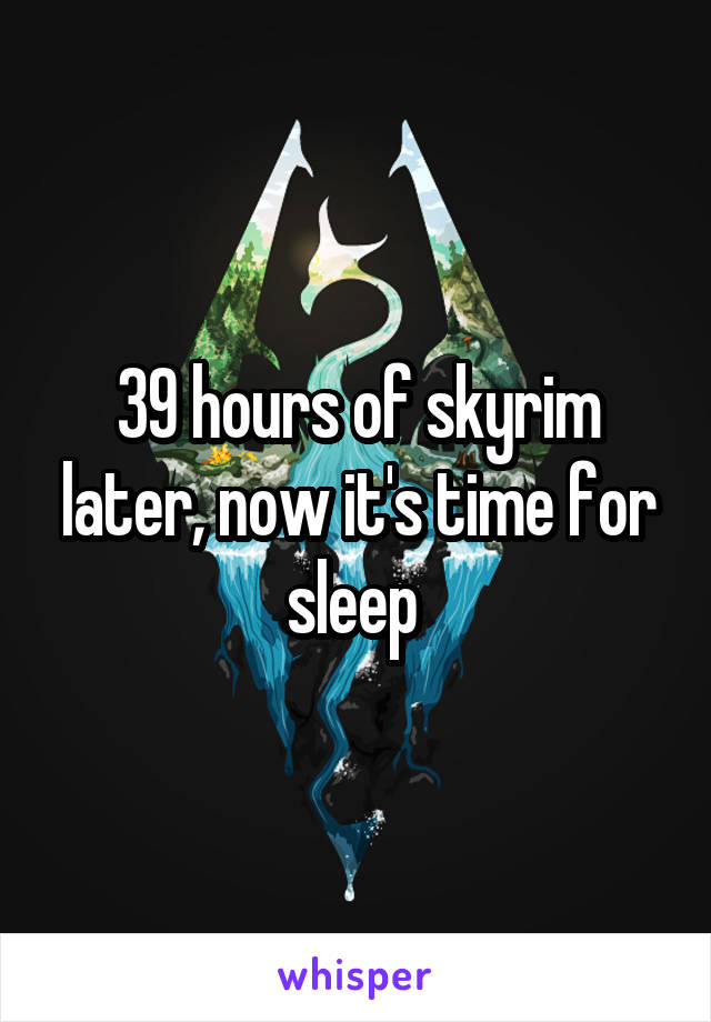 39 hours of skyrim later, now it's time for sleep 