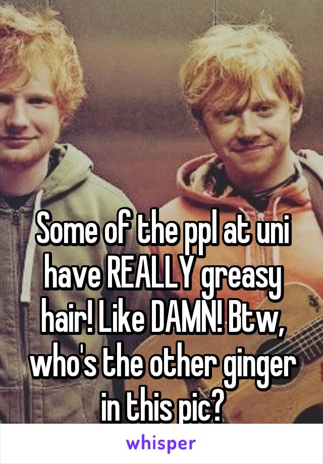 



Some of the ppl at uni have REALLY greasy hair! Like DAMN! Btw, who's the other ginger in this pic?