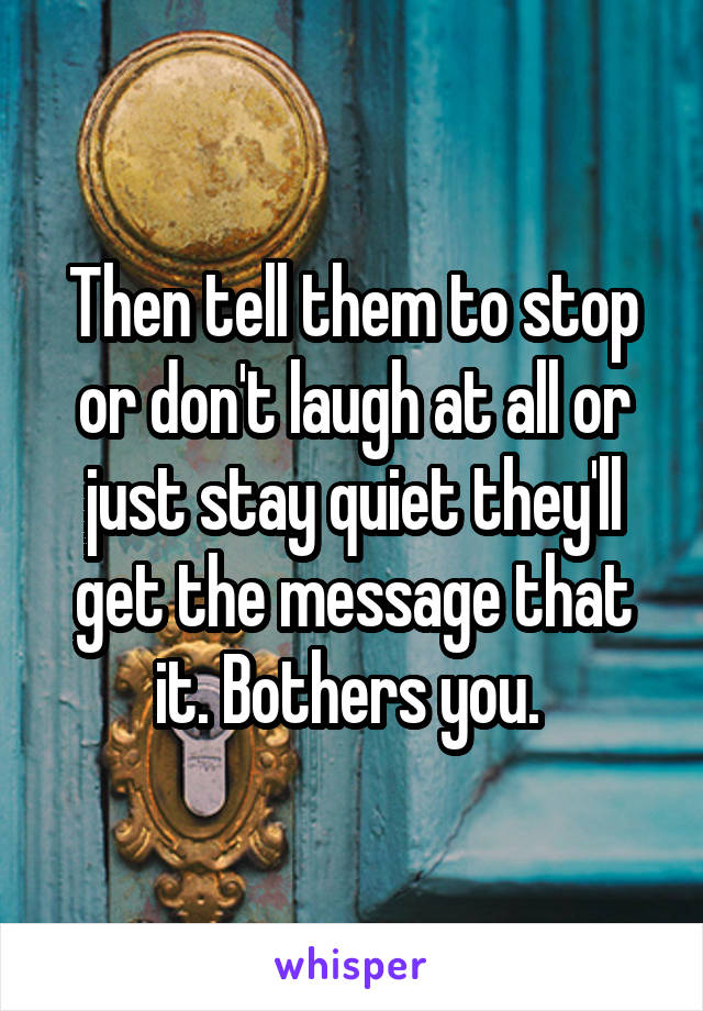 Then tell them to stop or don't laugh at all or just stay quiet they'll get the message that it. Bothers you. 