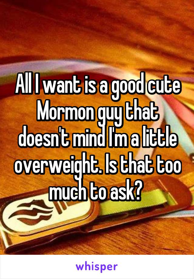 All I want is a good cute Mormon guy that doesn't mind I'm a little overweight. Is that too much to ask? 