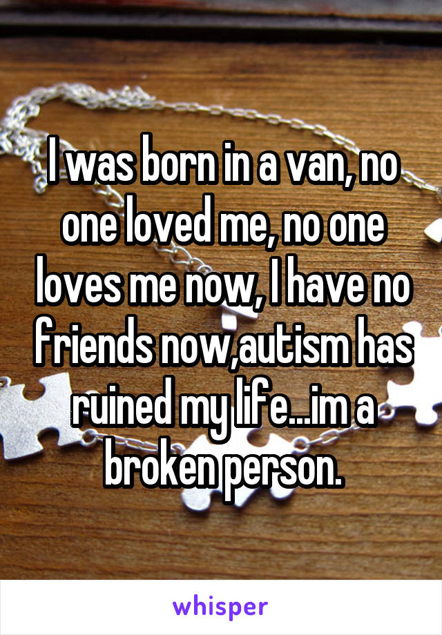 I was born in a van, no one loved me, no one loves me now, I have no friends now,autism has ruined my life...im a broken person.