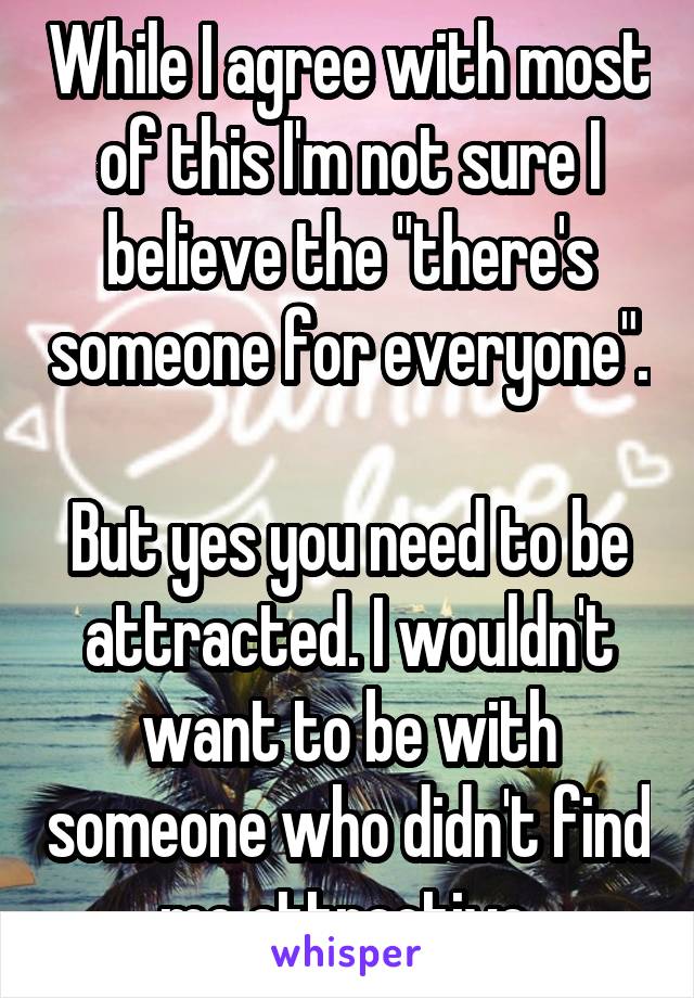 While I agree with most of this I'm not sure I believe the "there's someone for everyone". 
But yes you need to be attracted. I wouldn't want to be with someone who didn't find me attractive.