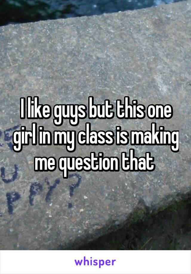 I like guys but this one girl in my class is making me question that 