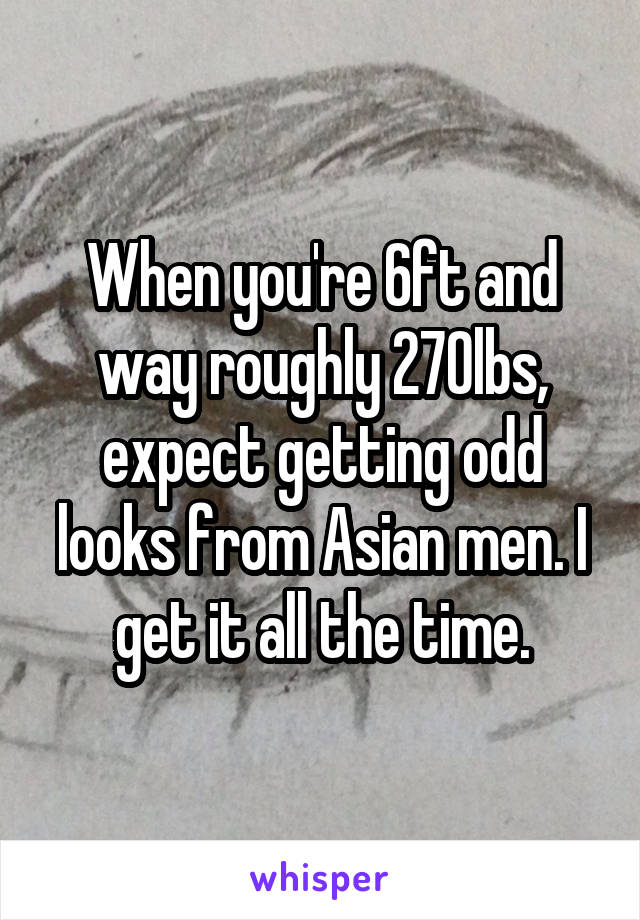 When you're 6ft and way roughly 270lbs, expect getting odd looks from Asian men. I get it all the time.