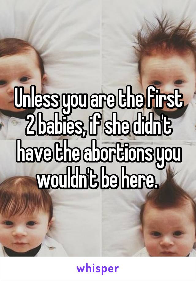 Unless you are the first 2 babies, if she didn't have the abortions you wouldn't be here. 