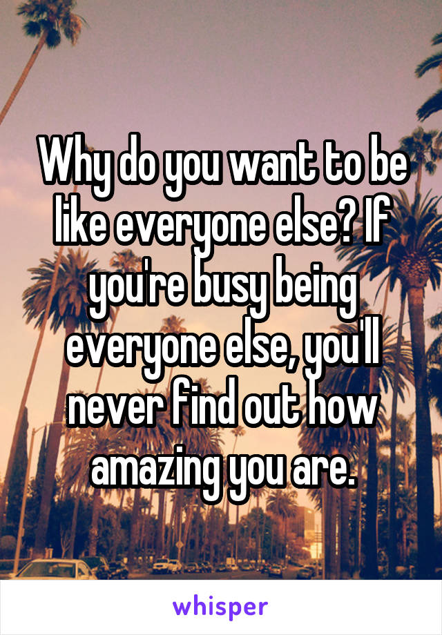 Why do you want to be like everyone else? If you're busy being everyone else, you'll never find out how amazing you are.