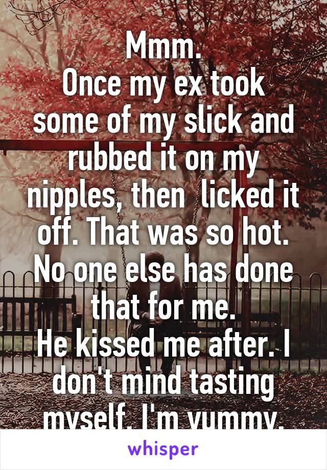Mmm.
Once my ex took some of my slick and rubbed it on my nipples, then  licked it off. That was so hot. No one else has done that for me.
He kissed me after. I don't mind tasting myself. I'm yummy.