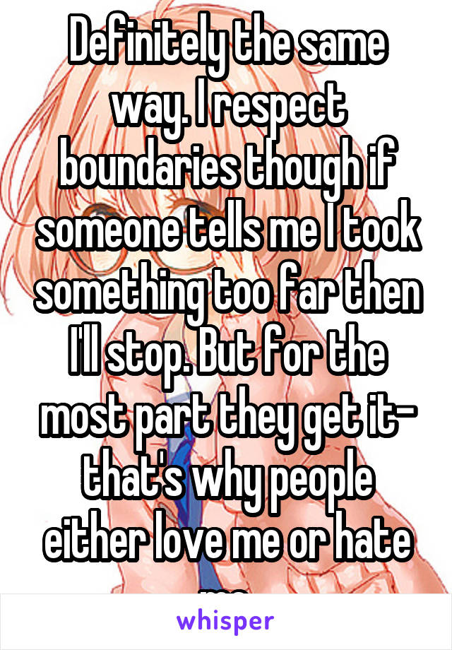 Definitely the same way. I respect boundaries though if someone tells me I took something too far then I'll stop. But for the most part they get it- that's why people either love me or hate me.