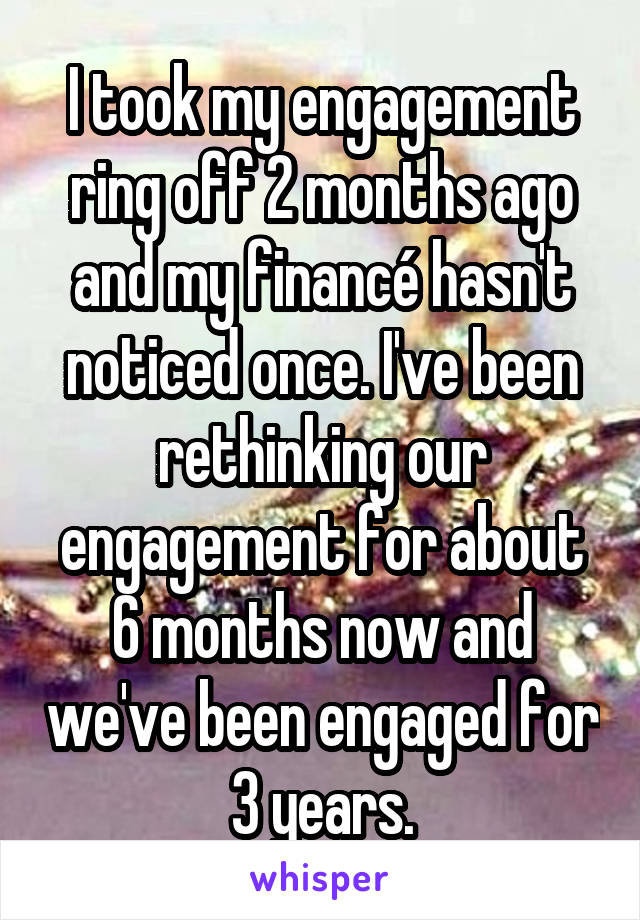 I took my engagement ring off 2 months ago and my financé hasn't noticed once. I've been rethinking our engagement for about 6 months now and we've been engaged for 3 years.