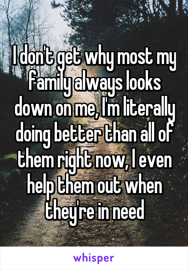 I don't get why most my family always looks down on me, I'm literally doing better than all of them right now, I even help them out when they're in need