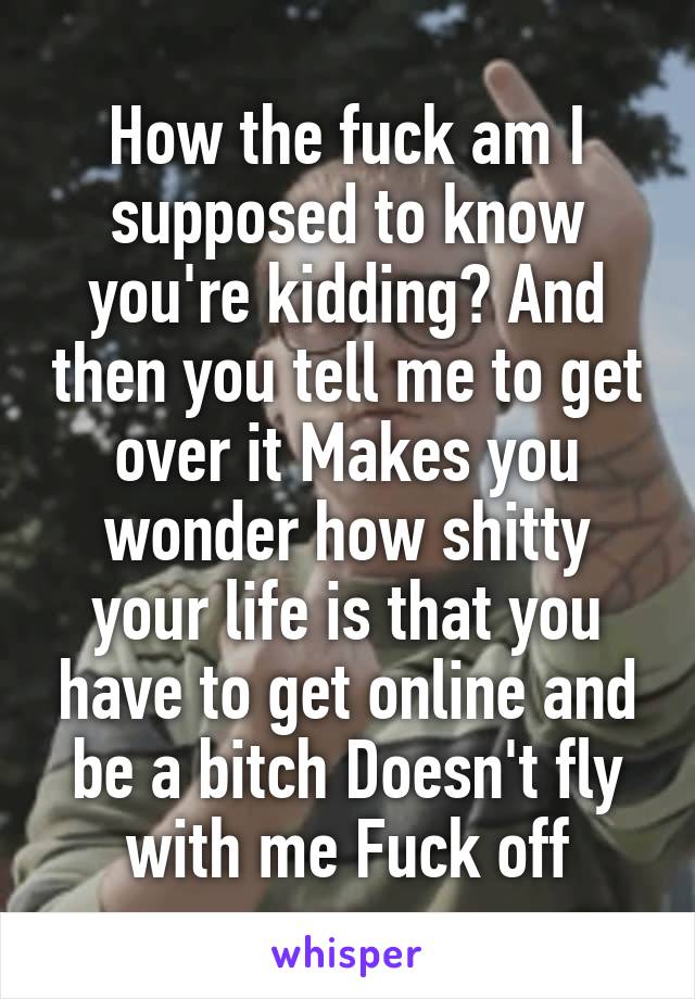 How the fuck am I supposed to know you're kidding? And then you tell me to get over it Makes you wonder how shitty your life is that you have to get online and be a bitch Doesn't fly with me Fuck off