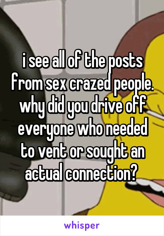 i see all of the posts from sex crazed people. why did you drive off everyone who needed to vent or sought an actual connection? 