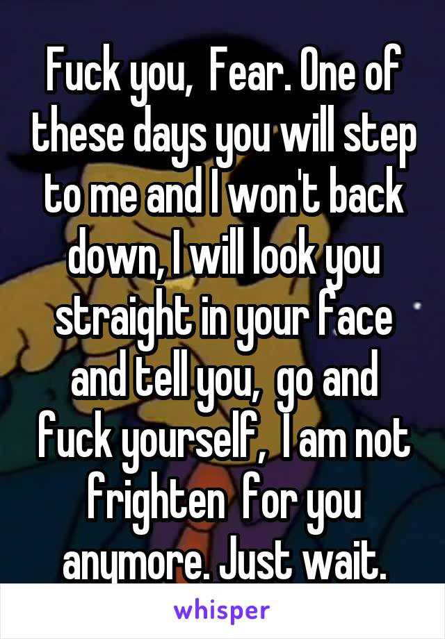 Fuck you,  Fear. One of these days you will step to me and I won't back down, I will look you straight in your face and tell you,  go and fuck yourself,  I am not frighten  for you anymore. Just wait.