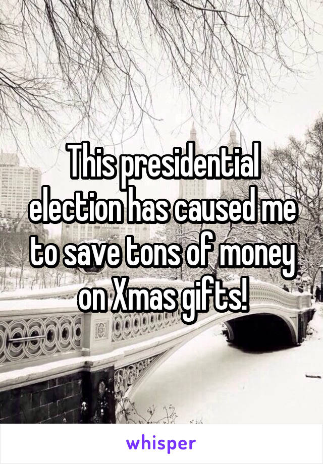 This presidential election has caused me to save tons of money on Xmas gifts!