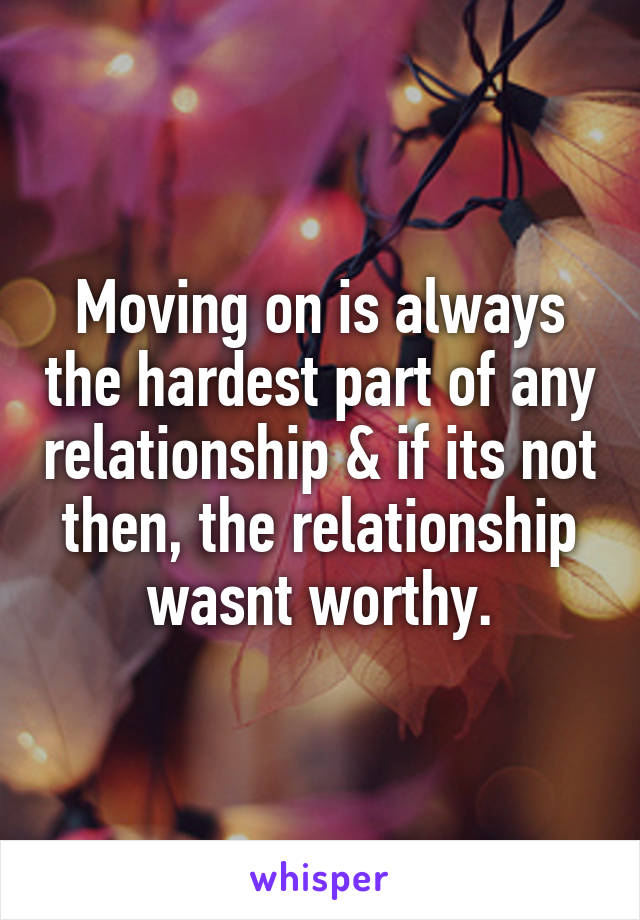Moving on is always the hardest part of any relationship & if its not then, the relationship wasnt worthy.