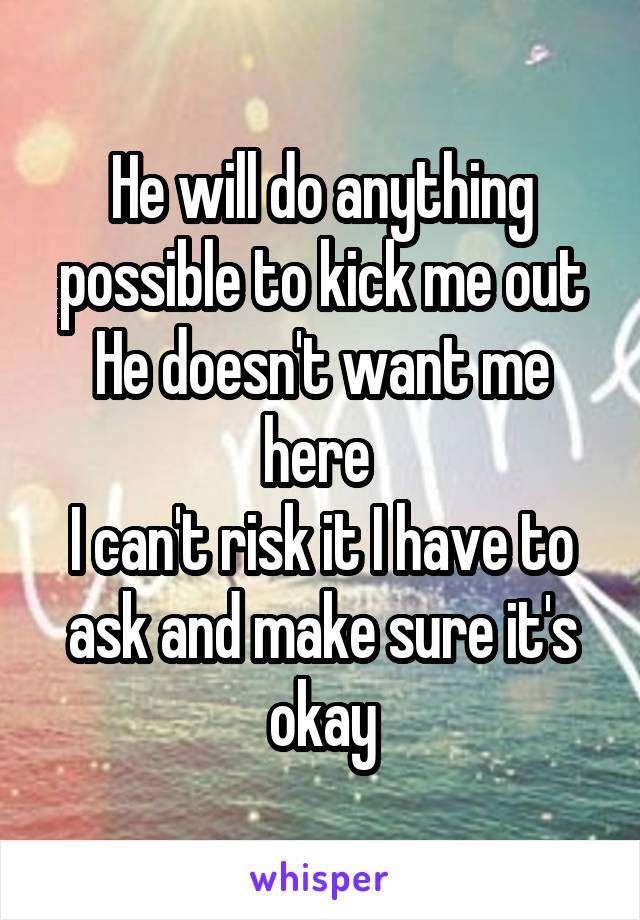 He will do anything possible to kick me out
He doesn't want me here 
I can't risk it I have to ask and make sure it's okay
