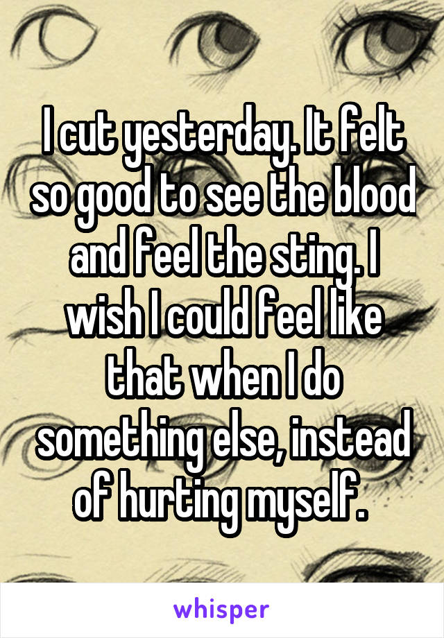 I cut yesterday. It felt so good to see the blood and feel the sting. I wish I could feel like that when I do something else, instead of hurting myself. 