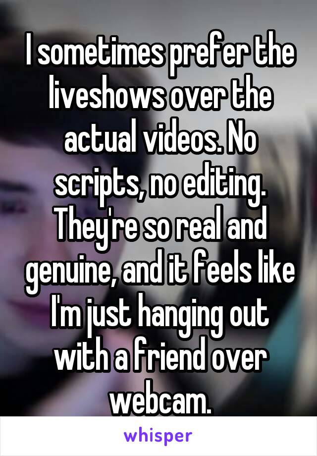 I sometimes prefer the liveshows over the actual videos. No scripts, no editing. They're so real and genuine, and it feels like I'm just hanging out with a friend over webcam.