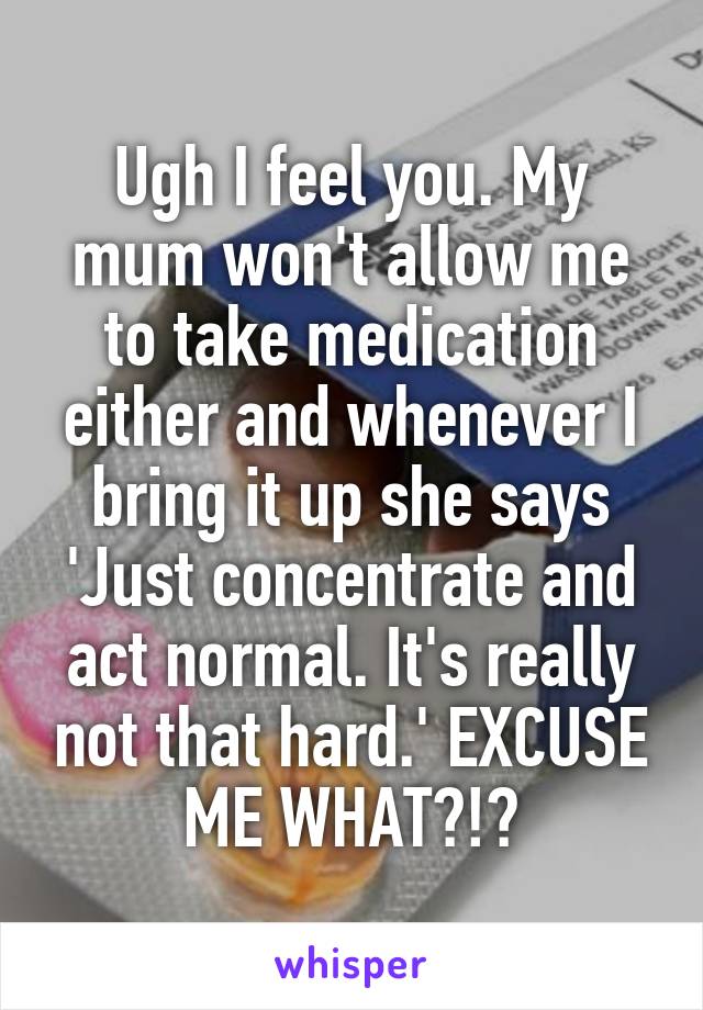 Ugh I feel you. My mum won't allow me to take medication either and whenever I bring it up she says 'Just concentrate and act normal. It's really not that hard.' EXCUSE ME WHAT?!?