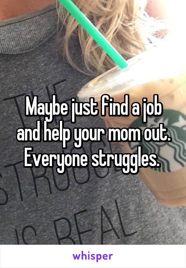 Maybe just find a job and help your mom out. Everyone struggles. 