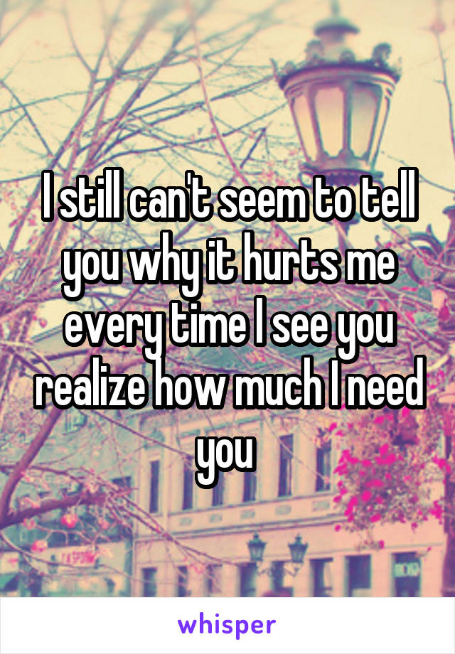 I still can't seem to tell you why it hurts me every time I see you realize how much I need you 