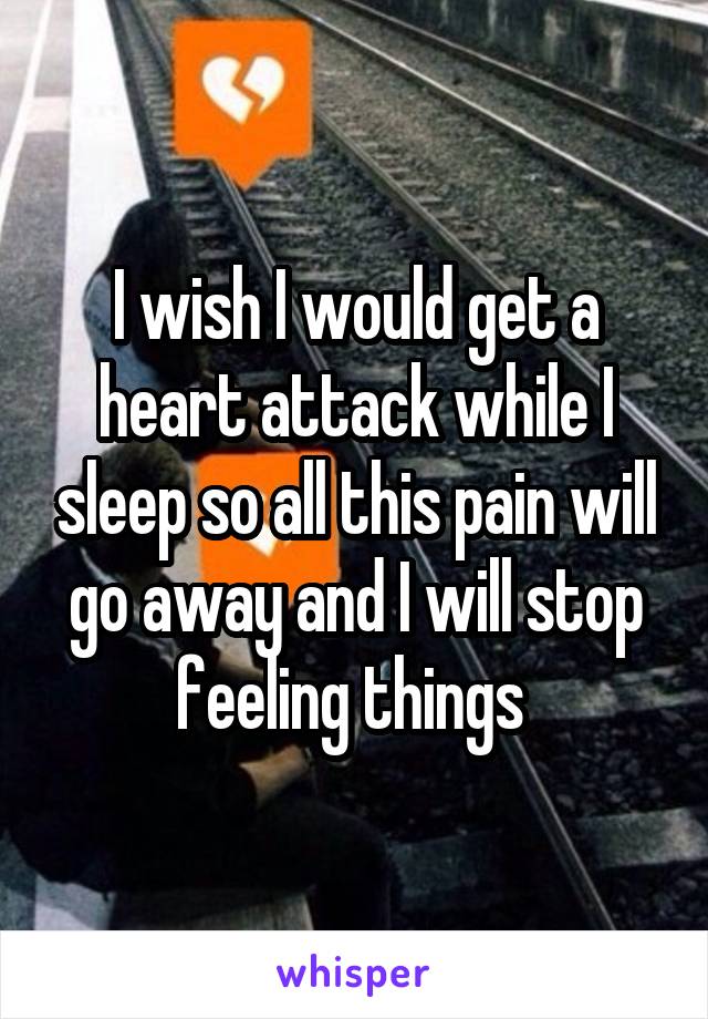 I wish I would get a heart attack while I sleep so all this pain will go away and I will stop feeling things 