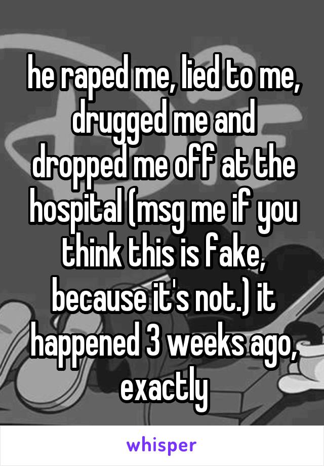 he raped me, lied to me, drugged me and dropped me off at the hospital (msg me if you think this is fake, because it's not.) it happened 3 weeks ago, exactly