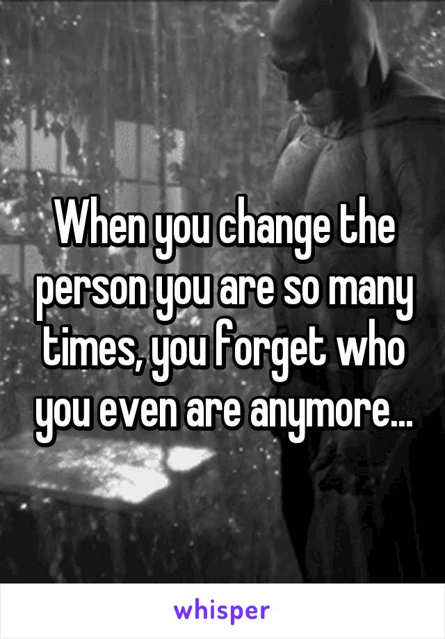 When you change the person you are so many times, you forget who you even are anymore...