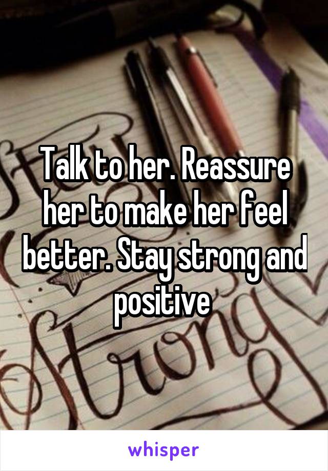 Talk to her. Reassure her to make her feel better. Stay strong and positive 