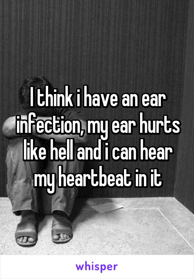 I think i have an ear infection, my ear hurts like hell and i can hear my heartbeat in it