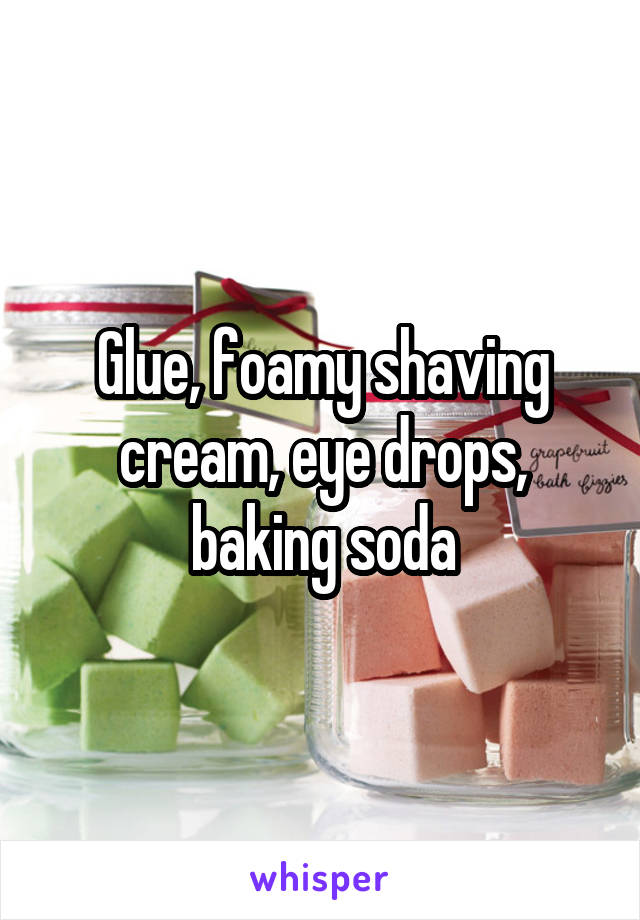 Glue, foamy shaving cream, eye drops, baking soda