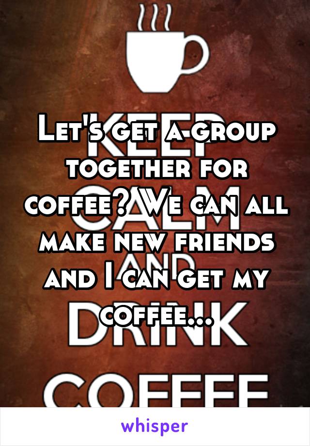 Let's get a group together for coffee? We can all make new friends and I can get my coffee...
