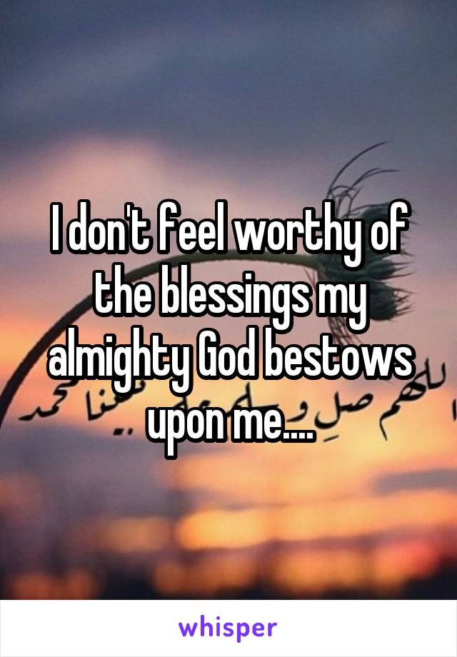 I don't feel worthy of the blessings my almighty God bestows upon me....