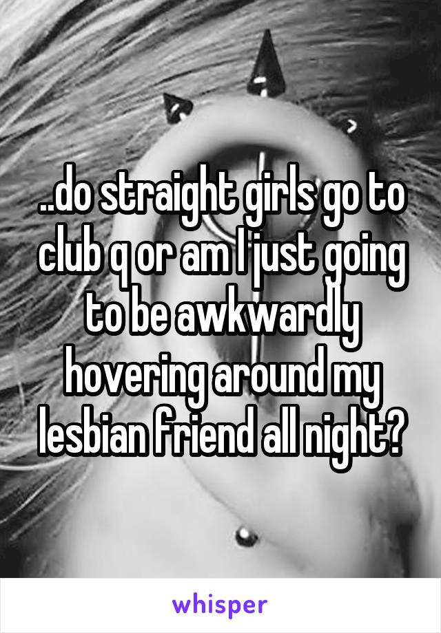 ..do straight girls go to club q or am I just going to be awkwardly hovering around my lesbian friend all night?