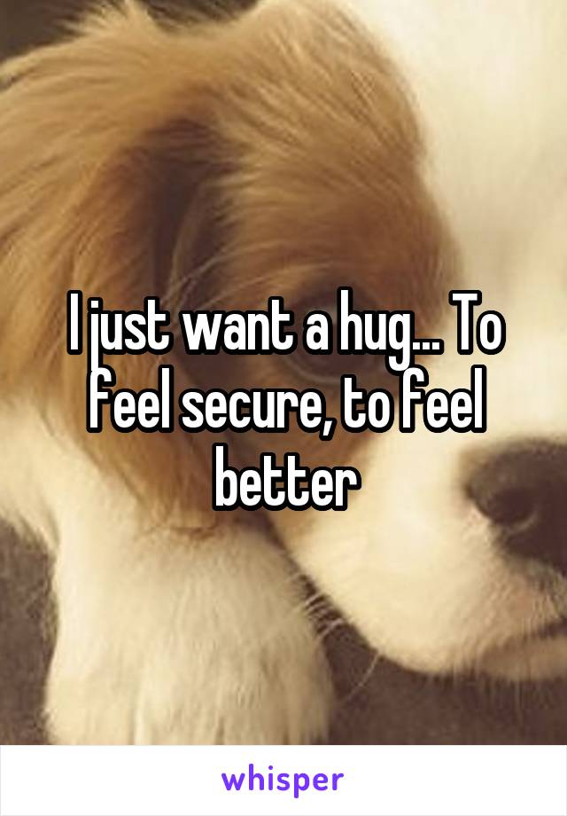 I just want a hug... To feel secure, to feel better