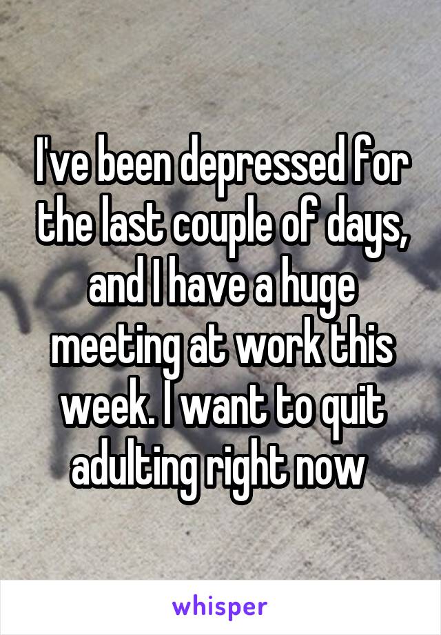 I've been depressed for the last couple of days, and I have a huge meeting at work this week. I want to quit adulting right now 