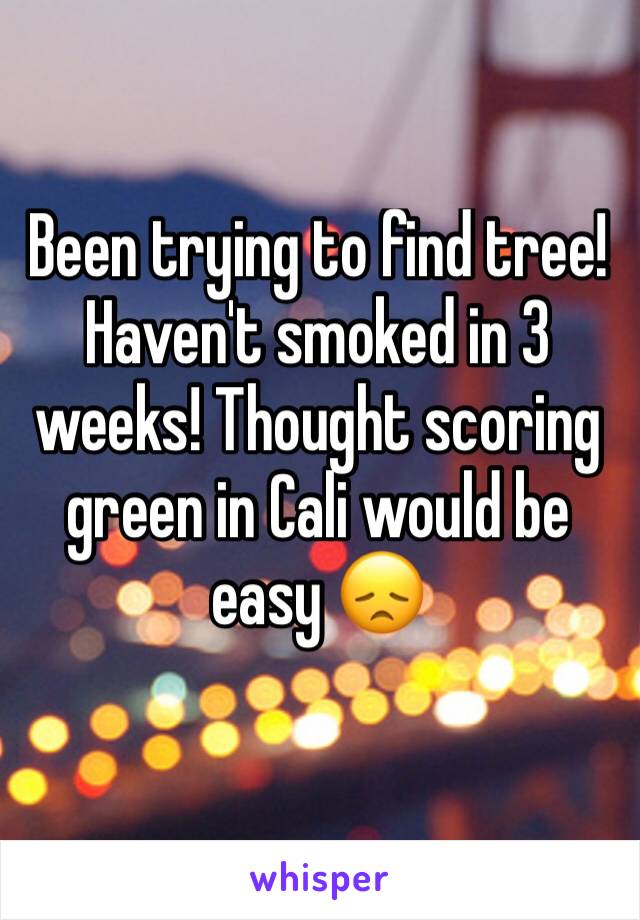 Been trying to find tree! Haven't smoked in 3 weeks! Thought scoring green in Cali would be easy 😞