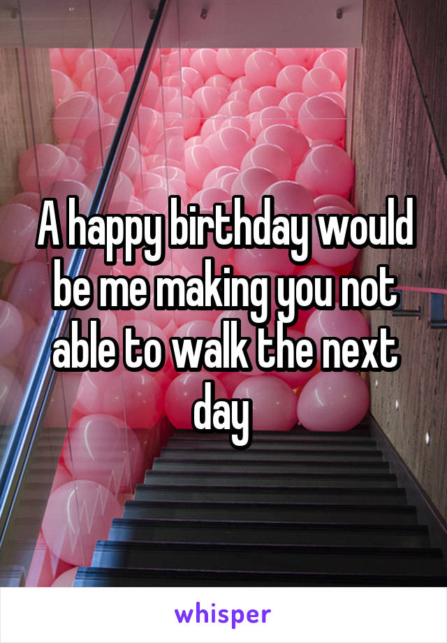 A happy birthday would be me making you not able to walk the next day 