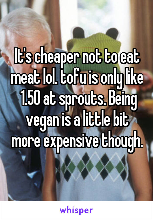 It's cheaper not to eat meat lol. tofu is only like  1.50 at sprouts. Being vegan is a little bit more expensive though. 