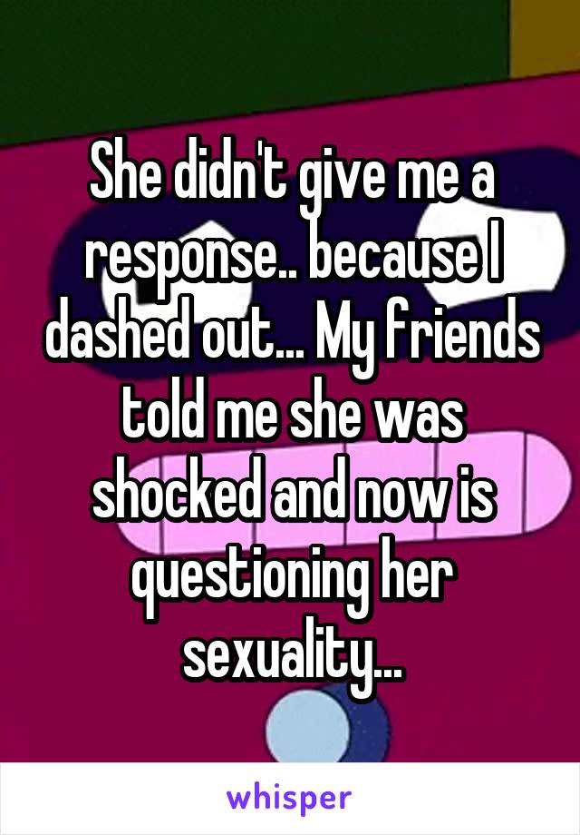 She didn't give me a response.. because I dashed out... My friends told me she was shocked and now is questioning her sexuality...