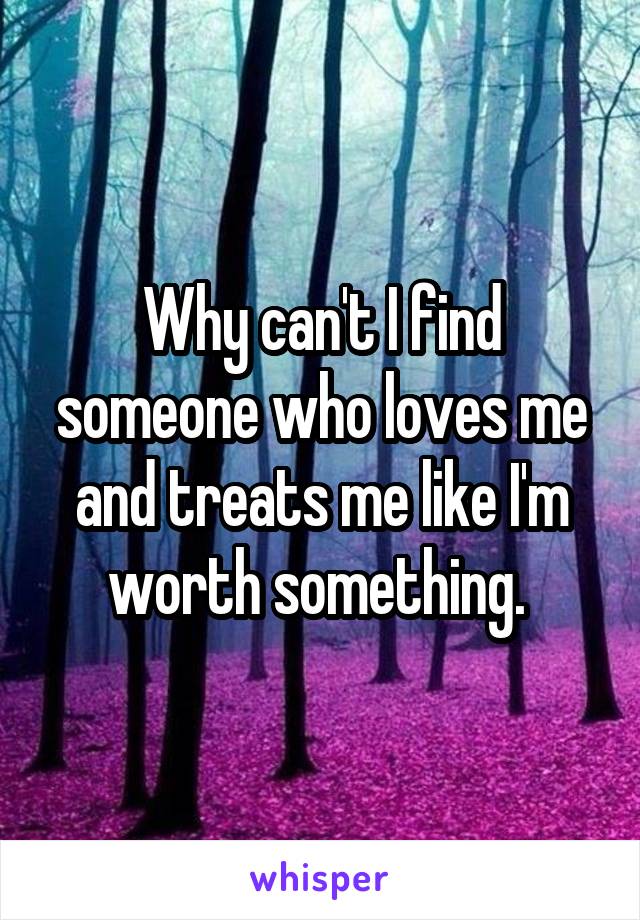 Why can't I find someone who loves me and treats me like I'm worth something. 