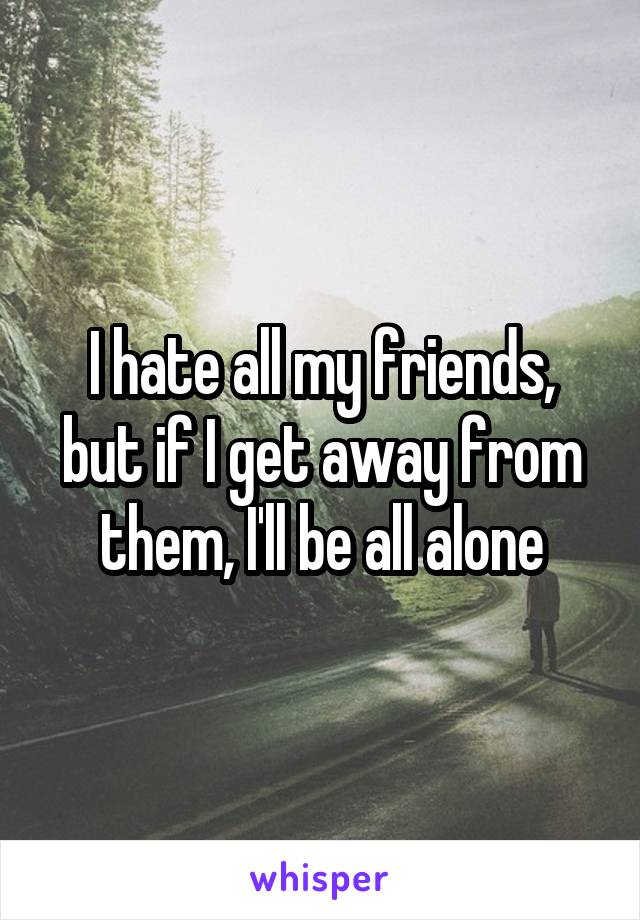 I hate all my friends, but if I get away from them, I'll be all alone
