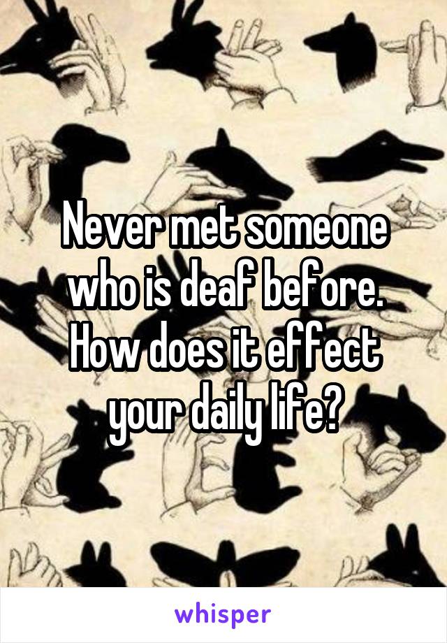 Never met someone who is deaf before. How does it effect your daily life?
