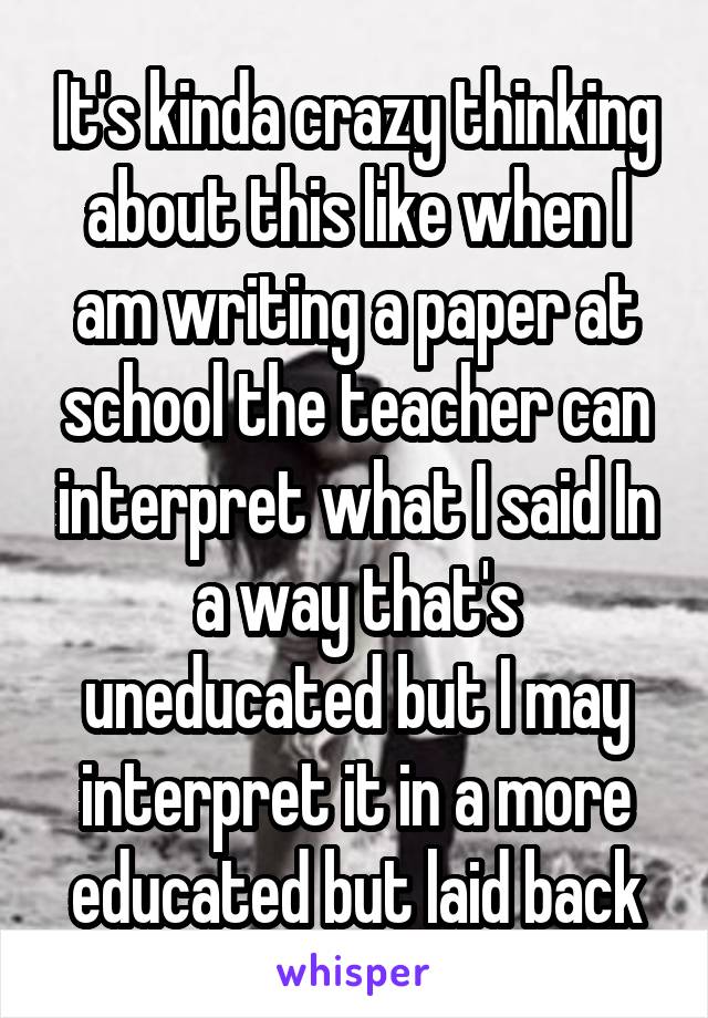 It's kinda crazy thinking about this like when I am writing a paper at school the teacher can interpret what I said In a way that's uneducated but I may interpret it in a more educated but laid back